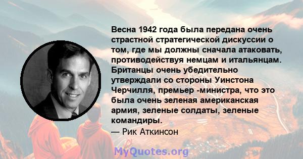 Весна 1942 года была передана очень страстной стратегической дискуссии о том, где мы должны сначала атаковать, противодействуя немцам и итальянцам. Британцы очень убедительно утверждали со стороны Уинстона Черчилля,