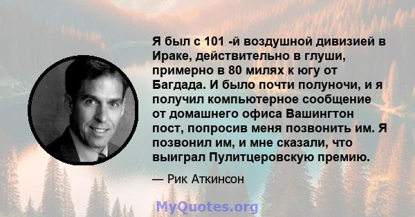 Я был с 101 -й воздушной дивизией в Ираке, действительно в глуши, примерно в 80 милях к югу от Багдада. И было почти полуночи, и я получил компьютерное сообщение от домашнего офиса Вашингтон пост, попросив меня