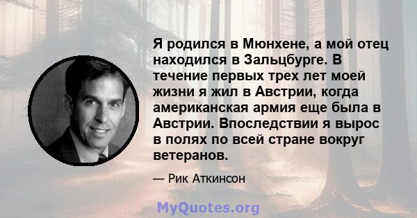 Я родился в Мюнхене, а мой отец находился в Зальцбурге. В течение первых трех лет моей жизни я жил в Австрии, когда американская армия еще была в Австрии. Впоследствии я вырос в полях по всей стране вокруг ветеранов.