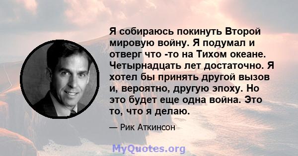 Я собираюсь покинуть Второй мировую войну. Я подумал и отверг что -то на Тихом океане. Четырнадцать лет достаточно. Я хотел бы принять другой вызов и, вероятно, другую эпоху. Но это будет еще одна война. Это то, что я