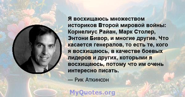 Я восхищаюсь множеством историков Второй мировой войны: Корнелиус Райан, Марк Столер, Энтони Бивор, и многие другие. Что касается генералов, то есть те, кого я восхищаюсь, в качестве боевых лидеров и других, которыми я