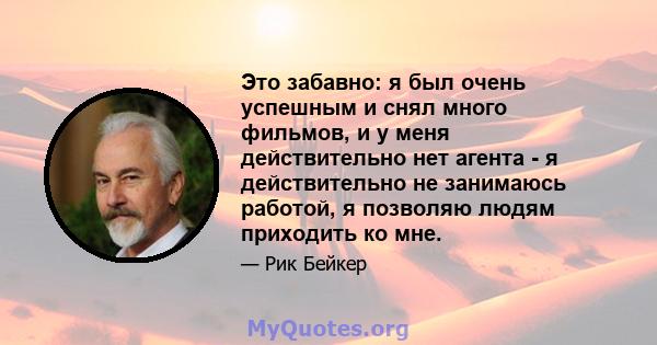 Это забавно: я был очень успешным и снял много фильмов, и у меня действительно нет агента - я действительно не занимаюсь работой, я позволяю людям приходить ко мне.