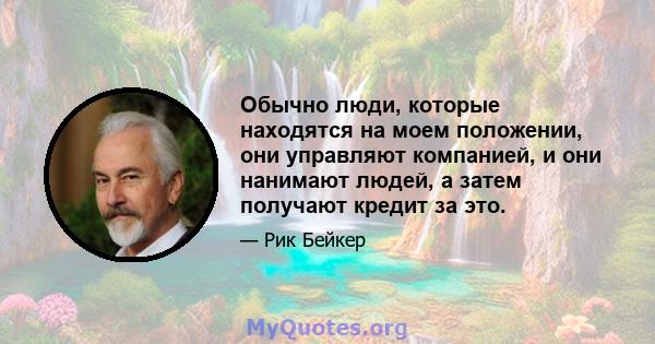 Обычно люди, которые находятся на моем положении, они управляют компанией, и они нанимают людей, а затем получают кредит за это.