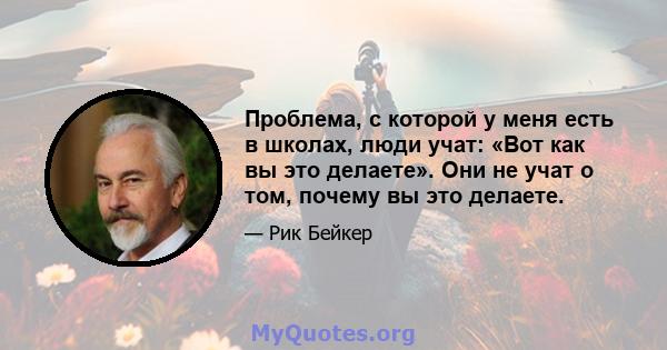 Проблема, с которой у меня есть в школах, люди учат: «Вот как вы это делаете». Они не учат о том, почему вы это делаете.