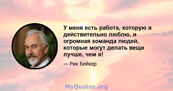 У меня есть работа, которую я действительно люблю, и огромная команда людей, которые могут делать вещи лучше, чем я!