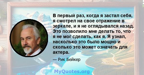 В первый раз, когда я застал себя, я смотрел на свое отражение в зеркале, и я не оглядывался назад. Это позволило мне делать то, что я не мог сделать, как я. Я узнал, насколько это было мощно и сколько это может