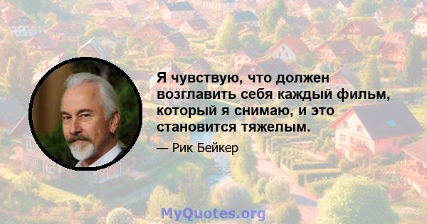 Я чувствую, что должен возглавить себя каждый фильм, который я снимаю, и это становится тяжелым.