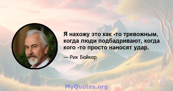 Я нахожу это как -то тревожным, когда люди подбадривают, когда кого -то просто наносят удар.