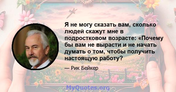 Я не могу сказать вам, сколько людей скажут мне в подростковом возрасте: «Почему бы вам не вырасти и не начать думать о том, чтобы получить настоящую работу?