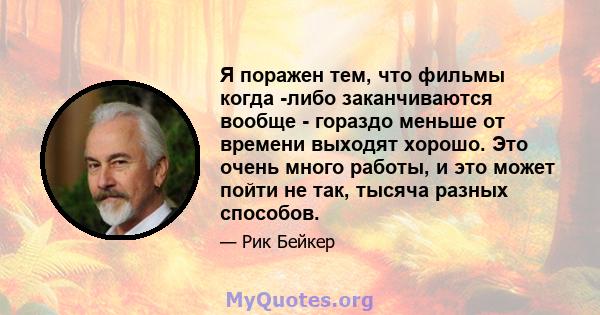 Я поражен тем, что фильмы когда -либо заканчиваются вообще - гораздо меньше от времени выходят хорошо. Это очень много работы, и это может пойти не так, тысяча разных способов.