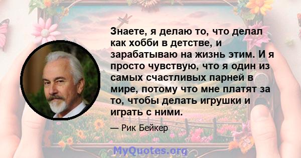 Знаете, я делаю то, что делал как хобби в детстве, и зарабатываю на жизнь этим. И я просто чувствую, что я один из самых счастливых парней в мире, потому что мне платят за то, чтобы делать игрушки и играть с ними.