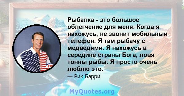 Рыбалка - это большое облегчение для меня. Когда я нахожусь, не звонит мобильный телефон. Я там рыбачу с медведями. Я нахожусь в середине страны Бога, ловя тонны рыбы. Я просто очень люблю это.