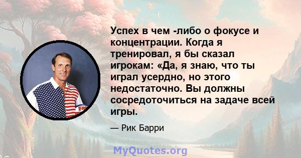 Успех в чем -либо о фокусе и концентрации. Когда я тренировал, я бы сказал игрокам: «Да, я знаю, что ты играл усердно, но этого недостаточно. Вы должны сосредоточиться на задаче всей игры.