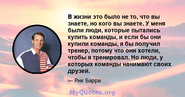 В жизни это было не то, что вы знаете, но кого вы знаете. У меня были люди, которые пытались купить команды, и если бы они купили команды, я бы получил тренер, потому что они хотели, чтобы я тренировал. Но люди, у