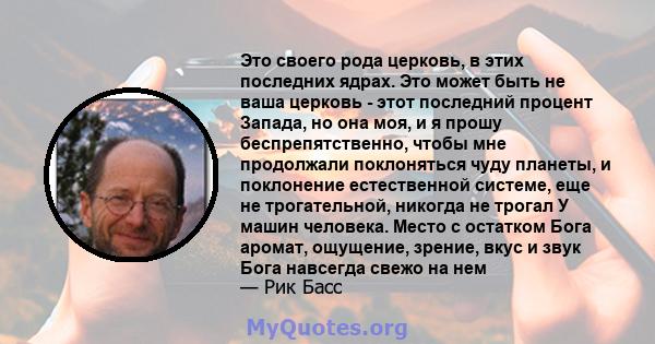 Это своего рода церковь, в этих последних ядрах. Это может быть не ваша церковь - этот последний процент Запада, но она моя, и я прошу беспрепятственно, чтобы мне продолжали поклоняться чуду планеты, и поклонение