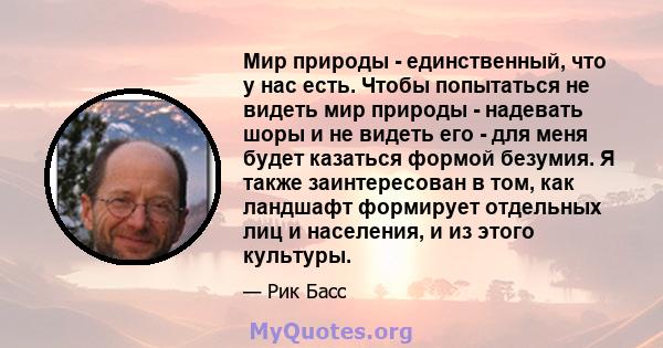 Мир природы - единственный, что у нас есть. Чтобы попытаться не видеть мир природы - надевать шоры и не видеть его - для меня будет казаться формой безумия. Я также заинтересован в том, как ландшафт формирует отдельных