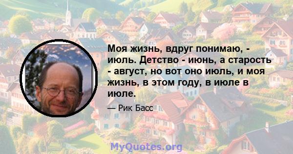 Моя жизнь, вдруг понимаю, - июль. Детство - июнь, а старость - август, но вот оно июль, и моя жизнь, в этом году, в июле в июле.