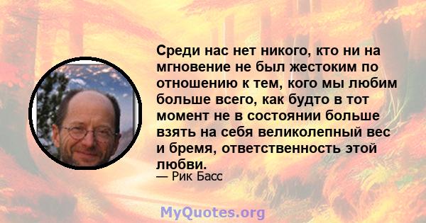 Среди нас нет никого, кто ни на мгновение не был жестоким по отношению к тем, кого мы любим больше всего, как будто в тот момент не в состоянии больше взять на себя великолепный вес и бремя, ответственность этой любви.