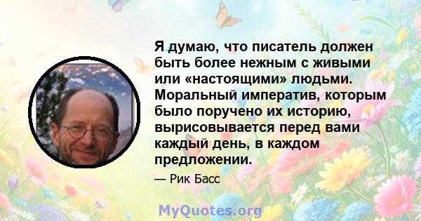 Я думаю, что писатель должен быть более нежным с живыми или «настоящими» людьми. Моральный императив, которым было поручено их историю, вырисовывается перед вами каждый день, в каждом предложении.