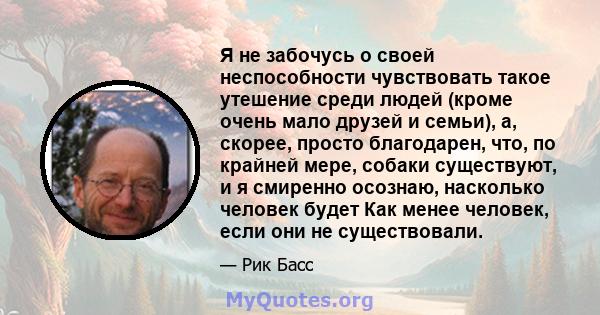 Я не забочусь о своей неспособности чувствовать такое утешение среди людей (кроме очень мало друзей и семьи), а, скорее, просто благодарен, что, по крайней мере, собаки существуют, и я смиренно осознаю, насколько