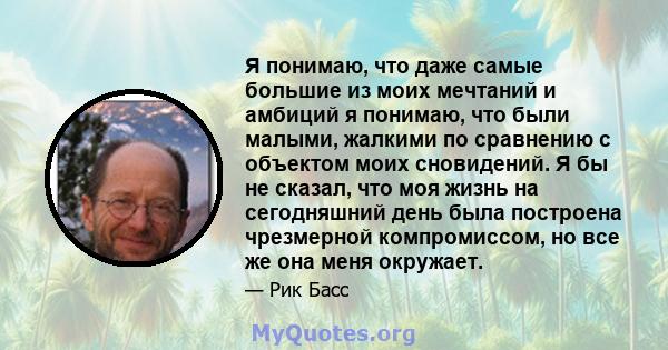 Я понимаю, что даже самые большие из моих мечтаний и амбиций я понимаю, что были малыми, жалкими по сравнению с объектом моих сновидений. Я бы не сказал, что моя жизнь на сегодняшний день была построена чрезмерной