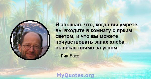 Я слышал, что, когда вы умрете, вы входите в комнату с ярким светом, и что вы можете почувствовать запах хлеба, выпекая прямо за углом.