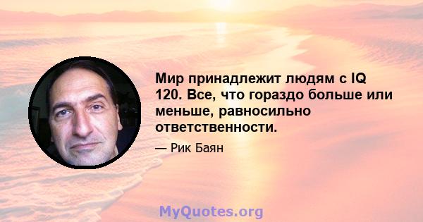 Мир принадлежит людям с IQ 120. Все, что гораздо больше или меньше, равносильно ответственности.