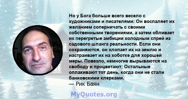 Но у Бога больше всего весело с художниками и писателями: Он воспаляет их желанием соперничать с своими собственными творениями, а затем обливает их перегретые амбиции холодным спрей из садового шланга реальности. Если