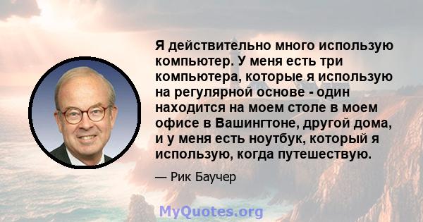 Я действительно много использую компьютер. У меня есть три компьютера, которые я использую на регулярной основе - один находится на моем столе в моем офисе в Вашингтоне, другой дома, и у меня есть ноутбук, который я