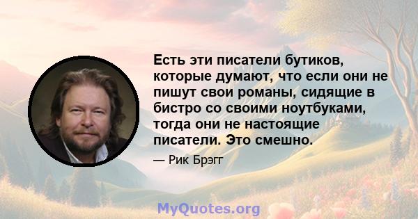 Есть эти писатели бутиков, которые думают, что если они не пишут свои романы, сидящие в бистро со своими ноутбуками, тогда они не настоящие писатели. Это смешно.