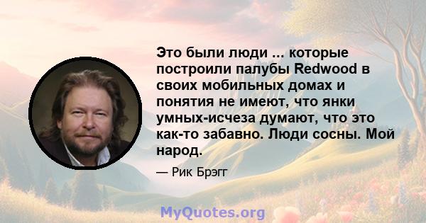 Это были люди ... которые построили палубы Redwood в своих мобильных домах и понятия не имеют, что янки умных-исчеза думают, что это как-то забавно. Люди сосны. Мой народ.