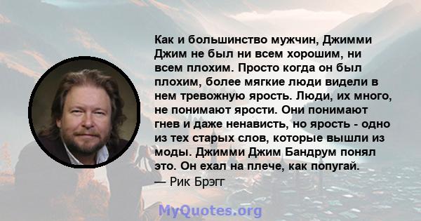 Как и большинство мужчин, Джимми Джим не был ни всем хорошим, ни всем плохим. Просто когда он был плохим, более мягкие люди видели в нем тревожную ярость. Люди, их много, не понимают ярости. Они понимают гнев и даже