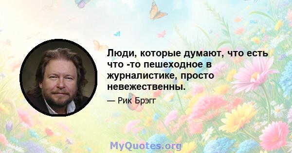 Люди, которые думают, что есть что -то пешеходное в журналистике, просто невежественны.