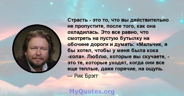 Страсть - это то, что вы действительно не пропустите, после того, как она охладилась. Это все равно, что смотреть на пустую бутылку на обочине дороги и думать: «Мальчик, я бы хотел, чтобы у меня была кока -кола». Люблю, 