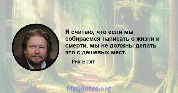 Я считаю, что если мы собираемся написать о жизни и смерти, мы не должны делать это с дешевых мест.