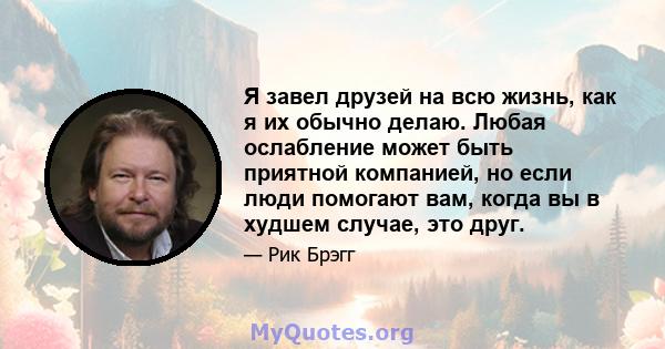 Я завел друзей на всю жизнь, как я их обычно делаю. Любая ослабление может быть приятной компанией, но если люди помогают вам, когда вы в худшем случае, это друг.