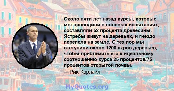 Около пяти лет назад курсы, которые мы проводили в полевых испытаниях, составляли 52 процента древесины. Ястребы живут на деревьях, и гнездо перепела на земле. С тех пор мы отступили около 1200 акров деревьев, чтобы