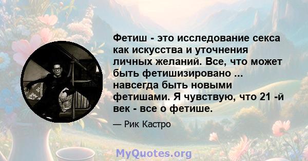 Фетиш - это исследование секса как искусства и уточнения личных желаний. Все, что может быть фетишизировано ... навсегда быть новыми фетишами. Я чувствую, что 21 -й век - все о фетише.