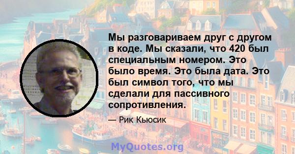 Мы разговариваем друг с другом в коде. Мы сказали, что 420 был специальным номером. Это было время. Это была дата. Это был символ того, что мы сделали для пассивного сопротивления.