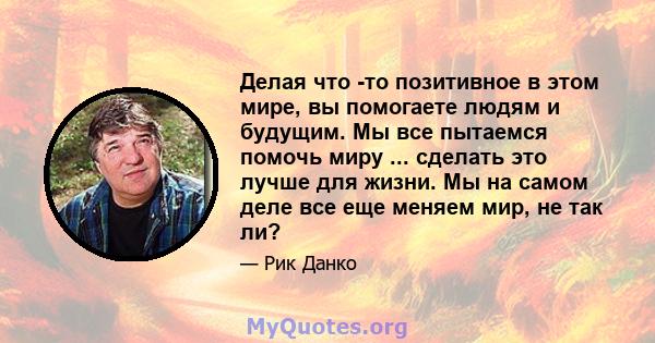 Делая что -то позитивное в этом мире, вы помогаете людям и будущим. Мы все пытаемся помочь миру ... сделать это лучше для жизни. Мы на самом деле все еще меняем мир, не так ли?