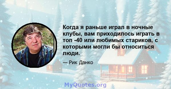 Когда я раньше играл в ночные клубы, вам приходилось играть в топ -40 или любимых стариков, с которыми могли бы относиться люди.