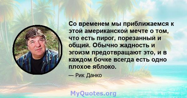 Со временем мы приближаемся к этой американской мечте о том, что есть пирог, порезанный и общий. Обычно жадность и эгоизм предотвращают это, и в каждом бочке всегда есть одно плохое яблоко.