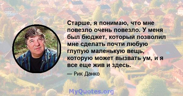 Старше, я понимаю, что мне повезло очень повезло. У меня был бюджет, который позволил мне сделать почти любую глупую маленькую вещь, которую может вызвать ум, и я все еще жив и здесь.