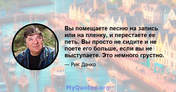 Вы помещаете песню на запись или на пленку, и перестаете ее петь. Вы просто не сидите и не поете его больше, если вы не выступаете. Это немного грустно.