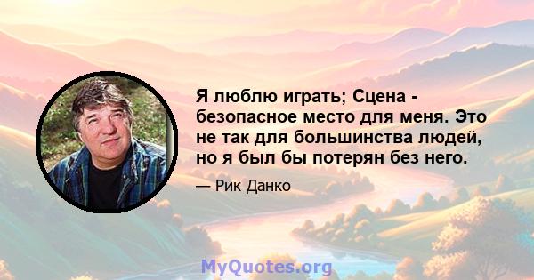 Я люблю играть; Сцена - безопасное место для меня. Это не так для большинства людей, но я был бы потерян без него.