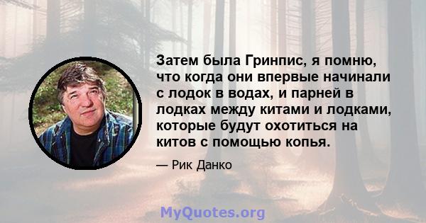 Затем была Гринпис, я помню, что когда они впервые начинали с лодок в водах, и парней в лодках между китами и лодками, которые будут охотиться на китов с помощью копья.