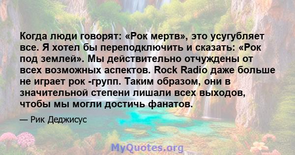 Когда люди говорят: «Рок мертв», это усугубляет все. Я хотел бы переподключить и сказать: «Рок под землей». Мы действительно отчуждены от всех возможных аспектов. Rock Radio даже больше не играет рок -групп. Таким