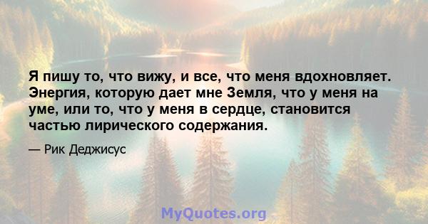 Я пишу то, что вижу, и все, что меня вдохновляет. Энергия, которую дает мне Земля, что у меня на уме, или то, что у меня в сердце, становится частью лирического содержания.