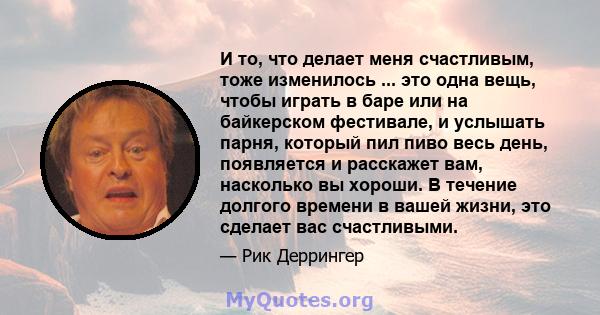 И то, что делает меня счастливым, тоже изменилось ... это одна вещь, чтобы играть в баре или на байкерском фестивале, и услышать парня, который пил пиво весь день, появляется и расскажет вам, насколько вы хороши. В