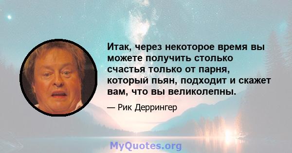 Итак, через некоторое время вы можете получить столько счастья только от парня, который пьян, подходит и скажет вам, что вы великолепны.